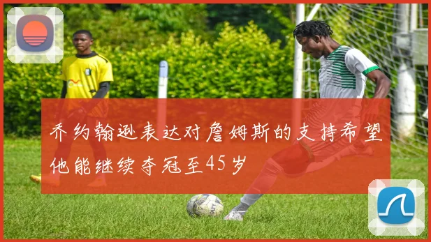 乔约翰逊表达对詹姆斯的支持希望他能继续夺冠至45岁
