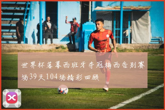 世界杯落幕西班牙夺冠梅西告别赛场39天104场精彩回顾