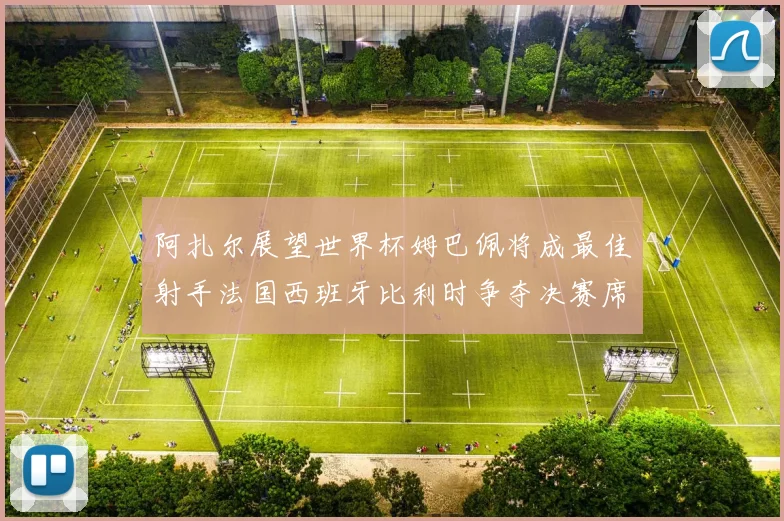 阿扎尔展望世界杯姆巴佩将成最佳射手法国西班牙比利时争夺决赛席位